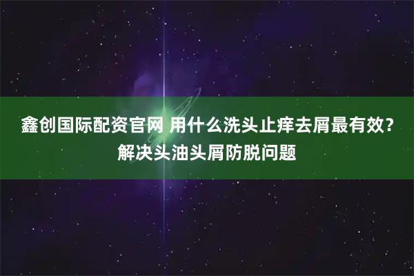 鑫创国际配资官网 用什么洗头止痒去屑最有效？解决头油头屑防脱问题
