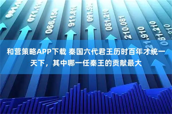 和营策略APP下载 秦国六代君王历时百年才统一天下，其中哪一任秦王的贡献最大