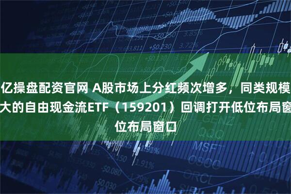 亿操盘配资官网 A股市场上分红频次增多，同类规模最大的自由现金流ETF（159201）回调打开低位布局窗口