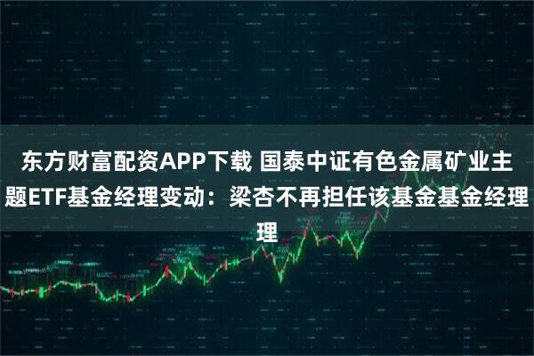 东方财富配资APP下载 国泰中证有色金属矿业主题ETF基金经理变动：梁杏不再担任该基金基金经理
