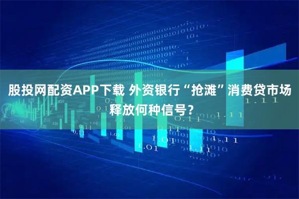 股投网配资APP下载 外资银行“抢滩”消费贷市场 释放何种信号？