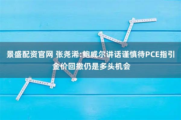景盛配资官网 张尧浠:鲍威尔讲话谨慎待PCE指引 金价回撤仍是多头机会