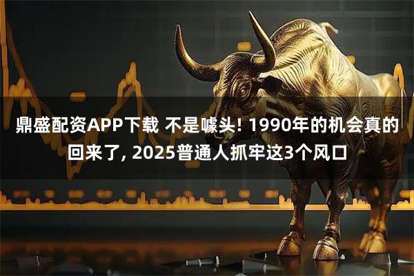 鼎盛配资APP下载 不是噱头! 1990年的机会真的回来了, 2025普通人抓牢这3个风口