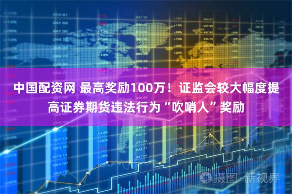 中国配资网 最高奖励100万！证监会较大幅度提高证券期货违法行为“吹哨人”奖励