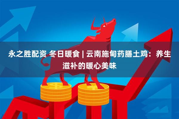 永之胜配资 冬日暖食 | 云南施甸药膳土鸡：养生滋补的暖心美味