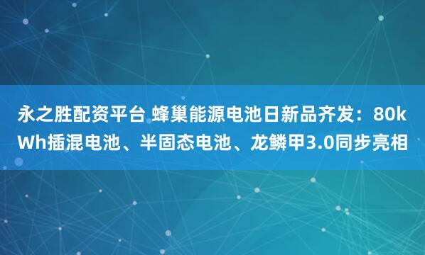 永之胜配资平台 蜂巢能源电池日新品齐发：80kWh插混电池、半固态电池、龙鳞甲3.0同步亮相
