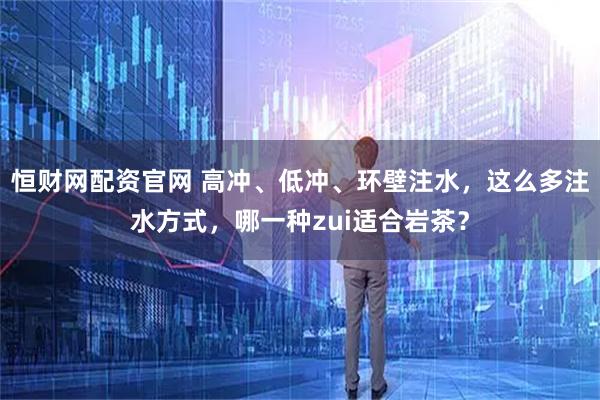 恒财网配资官网 高冲、低冲、环壁注水，这么多注水方式，哪一种zui适合岩茶？