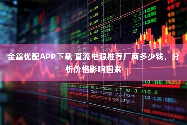 金鑫优配APP下载 直流电源推荐厂商多少钱，分析价格影响因素