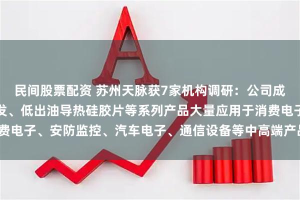 民间股票配资 苏州天脉获7家机构调研：公司成功开发的高导热、低挥发、低出油导热硅胶片等系列产品大量应用于消费电子、安防监控、汽车电子、通信设备等中高端产品市场（附调研问答）