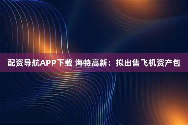 配资导航APP下载 海特高新：拟出售飞机资产包