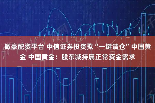 微豪配资平台 中信证券投资拟“一键清仓”中国黄金 中国黄金：股东减持属正常资金需求