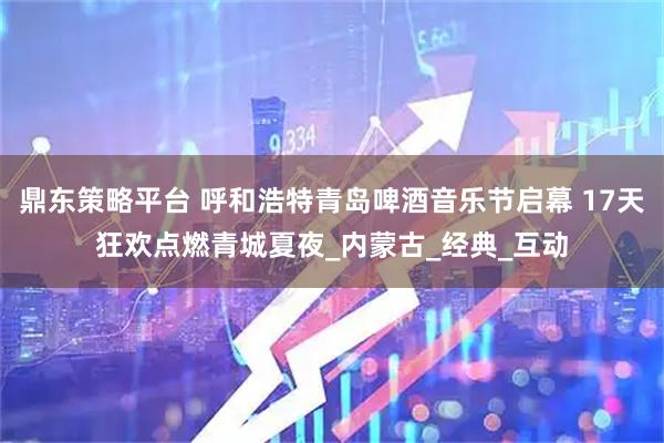 鼎东策略平台 呼和浩特青岛啤酒音乐节启幕 17天狂欢点燃青城夏夜_内蒙古_经典_互动