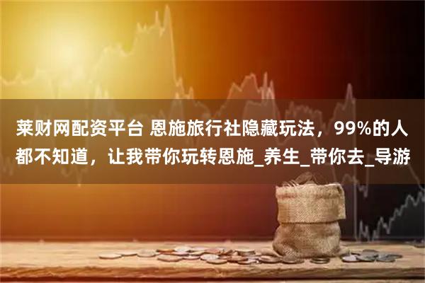 莱财网配资平台 恩施旅行社隐藏玩法，99%的人都不知道，让我带你玩转恩施_养生_带你去_导游