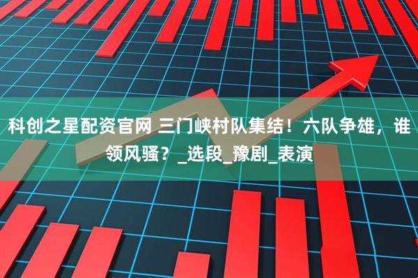 科创之星配资官网 三门峡村队集结！六队争雄，谁领风骚？_选段_豫剧_表演