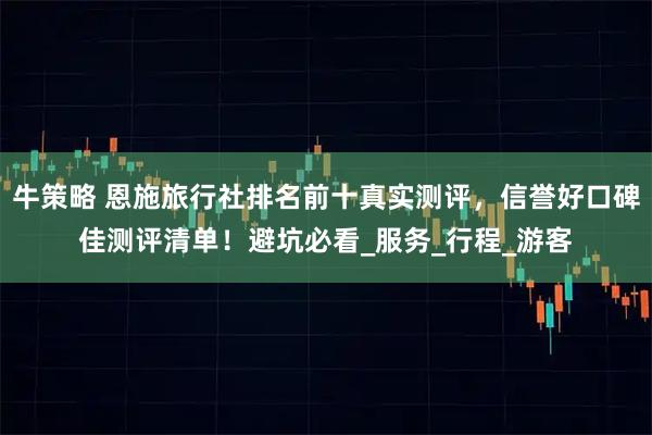 牛策略 恩施旅行社排名前十真实测评，信誉好口碑佳测评清单！避坑必看_服务_行程_游客