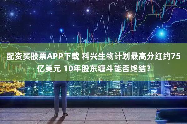 配资买股票APP下载 科兴生物计划最高分红约75亿美元 10年股东缠斗能否终结？