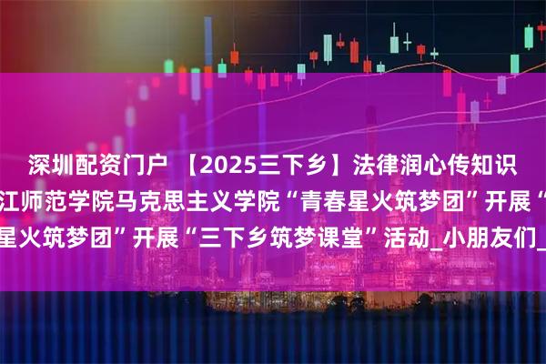 深圳配资门户 【2025三下乡】法律润心传知识，课堂启智护成长——长江师范学院马克思主义学院“青春星火筑梦团”开展“三下乡筑梦课堂”活动_小朋友们_保护法