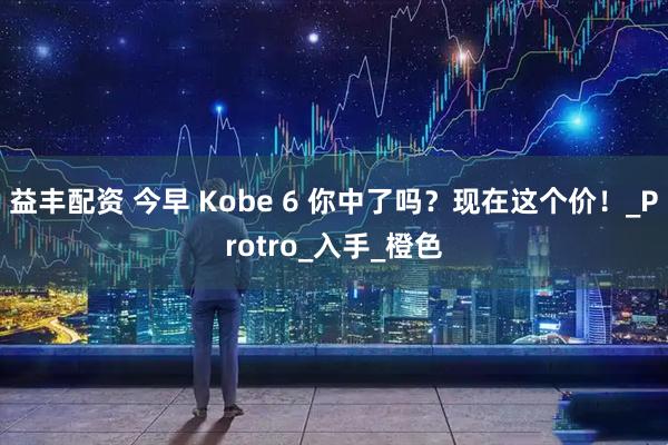 益丰配资 今早 Kobe 6 你中了吗？现在这个价！_Protro_入手_橙色