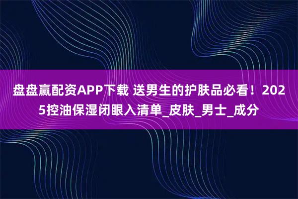 盘盘赢配资APP下载 送男生的护肤品必看！2025控油保湿闭眼入清单_皮肤_男士_成分