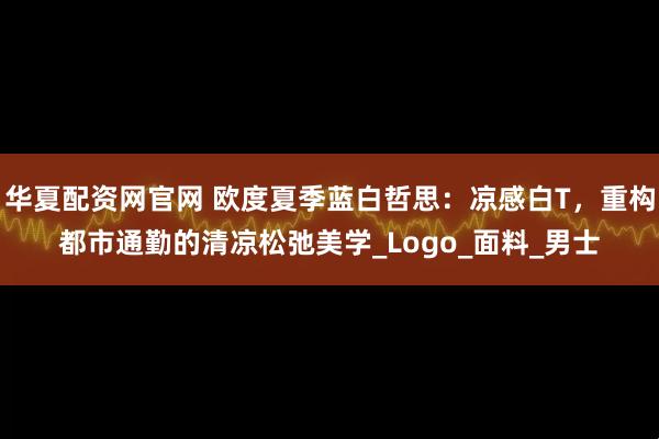 华夏配资网官网 欧度夏季蓝白哲思：凉感白T，重构都市通勤的清凉松弛美学_Logo_面料_男士