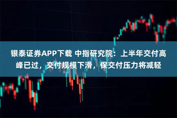 银泰证券APP下载 中指研究院：上半年交付高峰已过，交付规模下滑，保交付压力将减轻