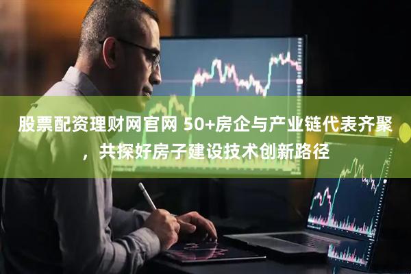 股票配资理财网官网 50+房企与产业链代表齐聚，共探好房子建设技术创新路径