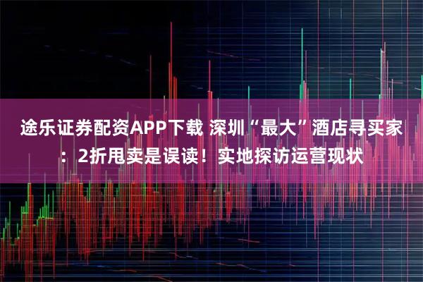 途乐证券配资APP下载 深圳“最大”酒店寻买家：2折甩卖是误读！实地探访运营现状