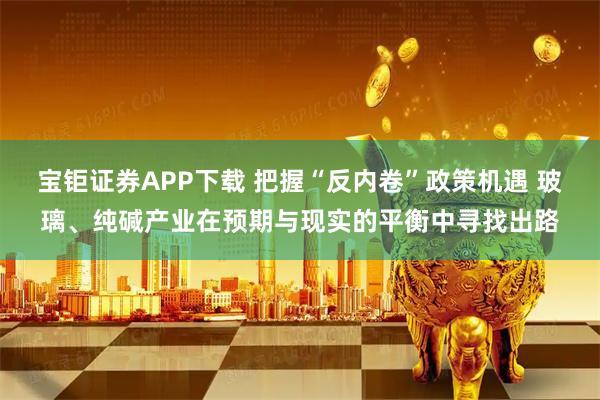 宝钜证券APP下载 把握“反内卷”政策机遇 玻璃、纯碱产业在预期与现实的平衡中寻找出路