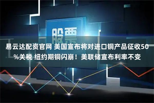 易云达配资官网 美国宣布将对进口铜产品征收50%关税 纽约期铜闪崩！美联储宣布利率不变