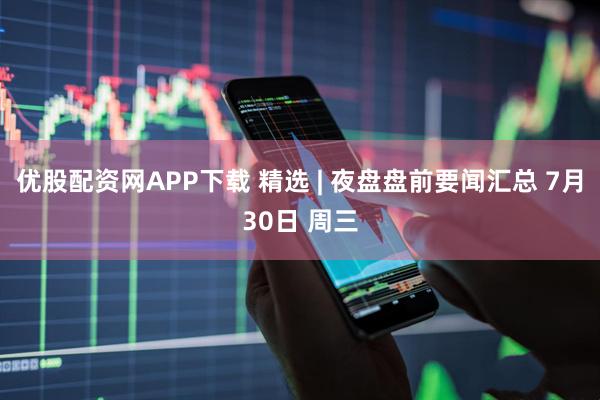 优股配资网APP下载 精选 | 夜盘盘前要闻汇总 7月30日 周三