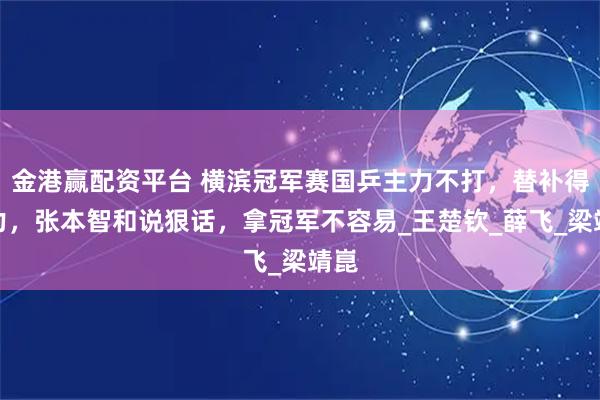 金港赢配资平台 横滨冠军赛国乒主力不打，替补得努力，张本智和说狠话，拿冠军不容易_王楚钦_薛飞_梁靖崑