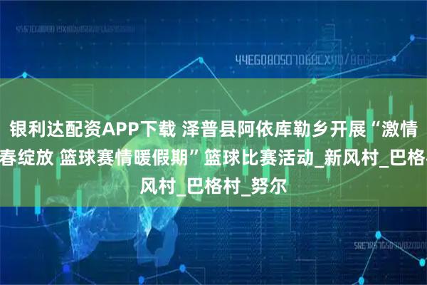 银利达配资APP下载 泽普县阿依库勒乡开展“激情飞扬 青春绽放 篮球赛情暖假期”篮球比赛活动_新风村_巴格村_努尔