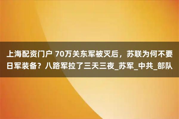 上海配资门户 70万关东军被灭后，苏联为何不要日军装备？八路军拉了三天三夜_苏军_中共_部队