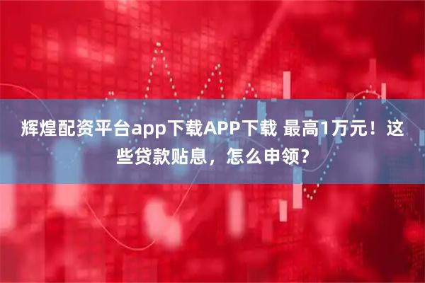 辉煌配资平台app下载APP下载 最高1万元！这些贷款贴息，怎么申领？