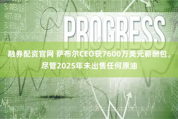 融券配资官网 萨布尔CEO获7600万美元薪酬包，尽管2025年未出售任何原油